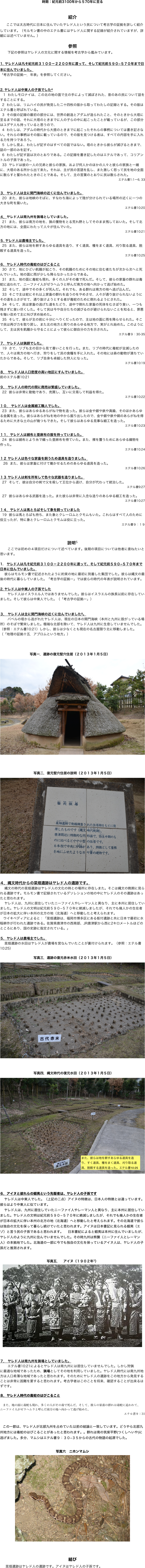 
時期：紀元前3100年から５70年に至る


紹介
    ここでは太古時代に日本に住んでいたヤレド人という民について考古学の証拠を詳しく紹介しています。（モルモン書の中のエテル書にはヤレド人に関する記録が紹介されていますが、詳細には述べていません。）
    
参照
下記の参照はヤレド人の文化に関する情報を考古学から鑑みています。

⒈ ヤレド人は凡そ紀元前３１００－２２００年に渡って、そして紀元前５９０−５７０年まで日本に住んでいました。
「考古学の証拠一．年表」を参照してください。


⒉ ヤレド人は中東人の子孫でした4
   1  わたしモロナイは、この北の地の面で主の手によって滅ぼされた、昔のあの民について話をすることにする。
  2  わたしは、リムハイの民が発見した二十四枚の版から取ってわたしの記録とする。その版はエテル書と呼ばれている。
  3  その版の記録の最初の部分には、世界の創造とアダムが造られたこと、そのときから大塔に至るまでの話、それに大塔のときまでに人の子らの中に起こったことが載っているが、この部分はユダヤ人も持っていると思うので、 
  4  わたしは、アダムの時代から大搭のときまでに起こったそれらの事柄については書き記さない。それらの事柄はその版に載っているので、その版を見つける者は、すべての内容を手に入れる力を持つであろう。
  5  しかし見よ、わたしが記すのはすべての話ではない。塔のときから彼らが滅びるときまで、話の一部のみを記す。
  6  わたしが記す話は次のとおりである。この記録を書き記したのはエテルであって、コリアントルの子孫であった。
  33  ヤレドは彼の一人の兄弟と彼らの家族、および何人かのほかの人々と彼らの家族と一緒に、大塔のある所から出て来た。それは、主が民の言語を乱し、また激しく怒って民を地の全面に散らすと誓われたときのことである。そして、主の言葉のとおりに民は散らされた。
エテル書1:1ー6, 33


３．ヤレド人は主に関門海峡の近くに住んでいました。
  20  また、彼らは地峡のそばに、すなわち海によって陸が分けられている場所の近くに一つの大きな町を築いた。 
エテル書10:20

４．ヤレド人は南九州を猟場としていました。
  21  また、彼らは南方の地を、猟の獲物をとる荒れ野としてそのまま残しておいた。そして北方の地には、全面にわたって人々が住んでいた。
エテル書10:21

５. ヤレド人は農場主でした。
  25  また、彼らは地を耕すあらゆる道具を造り、すく道具、種をまく道具、刈り取る道具、脱穀する道具を造った。
エテル書10:25

６．ヤレド人時代の毒蛇のはびこること  30  さて、地にひどい飢饉が起こり、その飢饉のためにその地に住む者たちが次から次へと死んでいった。地の面に雨が少しも降らなかったからである。  31  また、地の面に毒蛇も現れ、多くの人がその毒で死んだ。そして、彼らの家畜の群れは毒蛇に追われて、ニーファイ人がゼラヘムラと呼んだ南方の地へ向かって逃げ始めた。  32  そして、途中でその多くが死んだ。それでも、ある群れは南方の地へ逃げ込んだ。  33  そこで主は蛇にそれ以上家畜の群れを追うのをやめさせ、人々が通り抜けられないようにその道をふさがせて、通り抜けようとする者が毒蛇のために倒れるようにされた。  34  そして、民は家畜の逃げた道をたどり、途中で倒れた家畜の死体をむさぼり食い、一つも残さずに食い尽くした。そして民は今や自分たちの滅びるのが避けられないことを知ると、罪悪を悔い改めて主に叫び求め始めた。  35  そして、彼らが主の前に十分にへりくだったので、主は地の面に雨を降らせられた。そこで民は再び力を取り戻し、また北の地方と周りのあらゆる地方で、実がとれ始めた。このようにして、主は民を飢饉から守ることによって彼らに御自分の力を示された。エテル書９：30-35
７．ヤレド人は猟師でした。
  19  さて、リブも主の目から見て善いことを行った。また、リブの時代に毒蛇が全滅したので、人々は南方の地へ行き、狩りをして民の食糧を手に入れた。その地には森の動物が満ちていたからである。そして、リブ自身も卓越した狩人になった。
エテル書10:19

８． ヤレド人は人口密度の高い地区にすんでいました。
前のエテル書10:21

９． ヤレド人の時代の間に商売は繁盛していました。
  22  彼らは非常に勤勉であり、売買し、互いに交易して利益を得た。
エテル書10:22

１０． ヤレド人は金属細工職人でした。
  23  また、彼らはあらゆるあらがねで物を造った。彼らは金や銀や鉄や真鍮、そのほかあらゆる金属を造った。彼らはあらがねを地の中から掘り出したので、金や銀や鉄や銅のあらがねを得るために大きな土の山が幾つもできた。そして彼らはあらゆる見事な細工を造った。
エテル書10:23

１１．ヤレド人は絹布と亜麻布の服を持っていました。
  24  彼らは絹布とより糸で織った亜麻布を得ていた。また、裸を覆うためにあらゆる織物を作った。
エテル書10:24

１２ ヤレド人は色々な家畜を飼うため道具を造りました。
   26  また、彼らは家畜に付けて働かせるためのあらゆる道具を造った。 
エテル書10:26

１３ ヤレド人は剣を所有して色々な武器を造りました。
  27  そして、彼は自分の剣で父を殺して王位から退け、自分が代わって統治した。
エテル書9:27

  27  彼らはあらゆる武器を造った。また彼らは非常に入念な造りのあらゆる細工を造った。
エテル書10:27

１４．ヤレド人は馬とろばそして象を飼っていました
  19  彼らは馬とろばも持ち、また象とクレーロムとクモムもいた。これらはすべて人のために役立ったが、特に象とクレーロムとクモムは役に立った。
エテル書９：１９



説明5
ここでは初めの４項目だけについて述べています。後期の項目については他者に委ねたいと思います。

⒈　ヤレド人は凡そ紀元前３１００－２２００年に渡って、そして紀元前５９０−５７０年まで日本に住んでいました。
    彼らはモルモン書で記述されたように約束の地に最初に到着した集団でした。彼らは縄文の最後の時代に暮らしていました。「考古学の証拠一」では彼らの時代の年表が説明されています。

⒉ ヤレド人は中東人の子孫でした
    	ヤレド人はイスラエル人ではありませんでした。彼らはイスラエルの族長以前に存在していました。そして彼らは中東人でした。（「考古学の証拠一」）


３． ヤレド人は主に関門海峡の近くに住んでいました8。
バベルの塔から逃がれたヤレド人は、現在の日本の関門海峡（本州と九州に股がっている場所）のそばで繁栄しました。極端な北部を除いて、ヤレド人は九州に生息していませんでした。（参照：エテル書10:21）しかし、彼らは少なくとも現在の名古屋限り北に移動しました。（「地理の証拠十五．アブロムという地方」）


写真一．遺跡の復元竪穴住居（２０１３年１月５日）
￼


写真二．復元竪穴住居の説明（２０１３年１月５日）
￼
４．縄文時代からの菜畑遺跡はヤレド人の遺跡です。    縄文の時代の菜畑遺跡はヤレド人の文化の時との場所に存在しまた。そこは縄文の晩期に見られる遺跡です。モルモン書で記録されているデソレションの地の中にヤレド人のその遺跡はあったと思われます。    ヤレド人は、九州に居住していたニーファイ人やレーマン人と異なり、主に本州に居住していました。ヤレド人の文明は紀元前５９０−５７０年に絶滅しましたが、それでも幾人かの生在者が日本の拡大に伴い本州の北方の地（北海道）へと移動したと考えられます。   ウイキペディアによると：「菜畑遺跡は、福岡市博多区にある板付遺跡と共に日本で最初に水稲耕作が行われた遺跡である。佐賀県唐津市の西南部、JR唐津駅から西に2キロメートルほどのところにあり、国の史跡に指定されている。」

５．ヤレド人は農場主でした。
    菜畑遺跡の水田はヤレド人が農場を営なんでいたことが裏付けられます。（参照：エテル書10:25）

写真三．遺跡の復元赤米水田（２０１３年１月５日）
￼

写真四．縄文時代の復元水田（２０１３年１月５日）
￼
　　　　　　　　　　　　
６．アイヌと彼れらの蝦夷という先駆者は、ヤレド人の子孫です    ヤレド人は中東人でした。（上記の二点）アイヌの特徴は、日本人の特徴とは違っています。彼らはより中東人に似ています。    ヤレド人は、九州に居住していたニーファイ人やレーマン人と異なり、主に本州に居住していました。ヤレド人の文明は紀元前５９０−５７０年に絶滅しましたが、それでも幾人かの生在者が日本の拡大に伴い本州の北方の地（北海道）へと移動したと考えられます。その北海道で彼らは独自の文化を保って暮らし続けていたと思われます。アイヌは日本書記に見られる蝦夷（エゾ）と言う民の子孫であると思われます。 　日本書紀によると蝦夷は本州に住んでいましたが、ヤレド人のように九州に住んでいませんでした。その時九州は熊襲（ニーファイ人とレーマン人）の本拠地でした。北海道の一部に今でも独自の文化を保っているアイヌ人は、ヤレド人の子孫だと推測されます。

写真五．　アイヌ（１９０２年7）
￼


７． ヤレド人は南九州を猟場としていました。
エテル書10:21によるとヤレド人は南九州には居住していませんでした。しかし狩猟
に最適な地域であったため、猟場としてその地を利用していました。ヤレド人時代には南九州地方は人口希薄な地域であったと思われます。そのためにヤレド人の遺跡をこの地方から発見することは非常に困難を要すると思われます。考古学者はこのことを将来、確認することが出来るはずです。

８．ヤレド人時代の毒蛇のはびこること 
   また、地の面に毒蛇も現れ、多くの人がその毒で死んだ。そして、彼らの家畜の群れは毒蛇に追われて、ニーファイ人がゼラヘムラと呼んだ南方の地へ向かって逃げ始めた。エテル書９：31 

   この一節は、ヤレド人が北部九州を占めていた以前の結論と一致しています。どうやら北部九州地方には毒蛇のはびこることがあったと思われます。。群れは南の筑紫平野(つくしへいや)に逃げました。多分、マムシはエテル書９：３０−３５からの古代の物語の起源でした。

写真六　ニホンマムシ
￼



結び
    菜畑遺跡はヤレド人の遺跡です。アイヌはヤレド人の子孫です。

