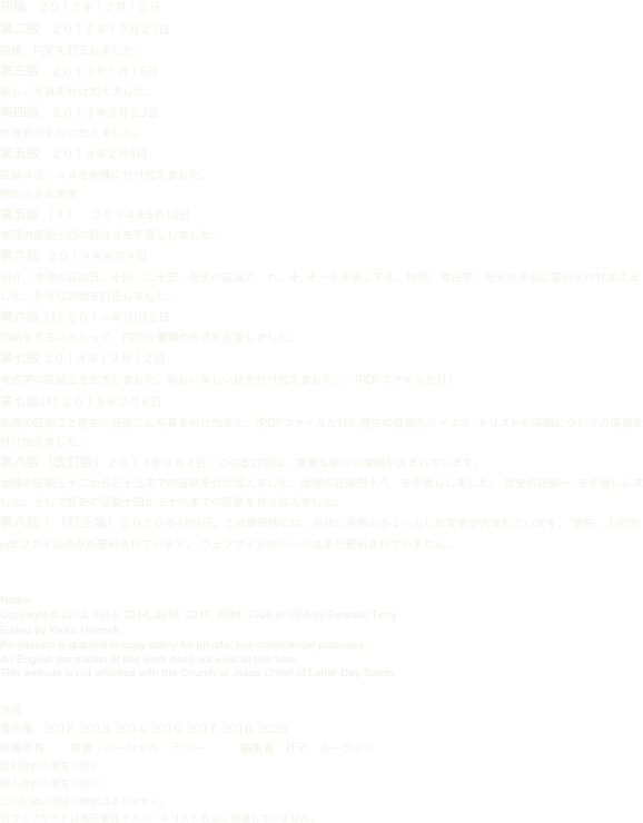 初版　２０１２年１２月１２日 
第二版　２０１２年１２月２7日
誤植、PDFを訂正しました。
第三版　２０１３年１月１5日
新しい写真を付け加えました。
第四版　２０１３年３月２3日
作者紹介を付け加えました。
第五版　２０１４年２月4日
証拠４３、４４を地理に付け加えました。
他の小さな変更
第五版（１）　２０１４年5月12日
地理の証拠十四の脚注９を手直ししました。
第六版  ２０１４年８月４日
紹介、地理の証拠五、十四、二十五、歴史の証拠六、九、十, 十一を手直しする。地理、考古学、歴史の先頭に要約を付け加えました。色々な誤植を訂正しました。
第六版 (1) ２０１４年10月２日
印刷をするに当たって、PDFの書類の形式を改善しました。
第七版 ２０１４年１２月１２日
考古学の証拠三を拡大しました。新しい美しい絵を付け加えました 。（PDFファイルだけ）
第七版(1) ２０１５年２月８日
地理の証拠二と歴史の証拠二に写真を付け加また。(PDFファイルだけ）歴史の証拠九にイエス•キリストの降臨についての情報を付け加えました。
第八版（改訂版）２０１７年９月４日。この改訂版は、重要な新しい情報が含まれています。
地理の証拠三十二から三十五までの証拠を付け加えました。地理の証拠四十八．を手直ししました。 歴史の証拠一, を手直ししました。そして歴史の証拠十四から十六までの証拠を付け加えました。
第八版１（訂正版）２０２０年4月9日。この最新版には、全体に多数のちょっとした変更が含まれています。 現在、上記のpdfファイルのみが更新されています。 ウェブサイトのページはまだ更新されていません。


Notice
Copyright © 2012, 2013, 2014, 2015, 2017, 2018, 2020 in USA by Parshall Terry
Edited by Keiko Horrock.
Permission is granted to copy solely for private, non-commercial purposes.
An English translation of this work does not exist at this time.
This website is not affiliated with the Church of Jesus Christ of Latter-Day Saints.


注目
著作権：2012, 2013, 2014, 2015, 2017, 2018, 2020
版権所有       著者：パーシャル　テリー          編集者：計子　ホーラック
営利目的の複写の禁止
個人目的の複写の許可
この記録の英語の翻訳はありません。
当ウェブサイトは末日聖徒イエス・キリスト教会に関連していません。
